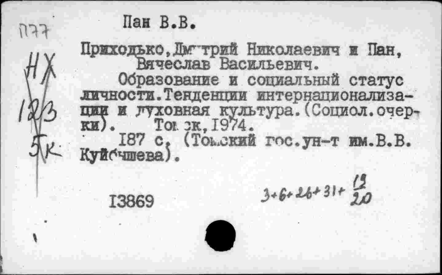 ﻿
Пан В.В.
Приходько,Дмитрий Николаевич и Пан, Вячеслав Васильевич.
Образование и социальный статус личности.Тенденции интернационализации и духовная культура.(Социол.очерки). Toi. зк, 1974.
187 с. (Томский тс.ун-т им.В.В. Куйбышева).
13869
